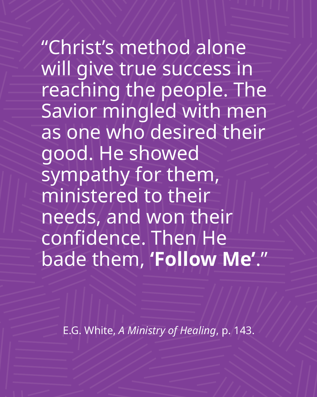 "Christ's method alone will give true success in reaching the people. The Savior mingled with men as one who desired their good. He showed sympathy for them, ministered to their confidence. Then He bade them, 'Follow Me'." Ellen G. White, A Ministry of Healing, page 143.